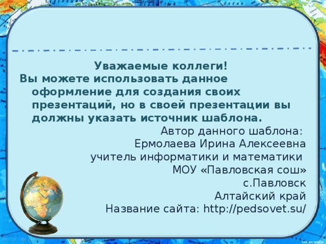 Уважаемые коллеги! Вы можете использовать данное оформление для создания своих презентаций, но в своей презентации вы должны указать источник шаблона. Автор данного шаблона: Ермолаева Ирина Алексеевна учитель информатики и математики МОУ «Павловская сош» с.Павловск Алтайский край Название сайта: http://pedsovet.su/