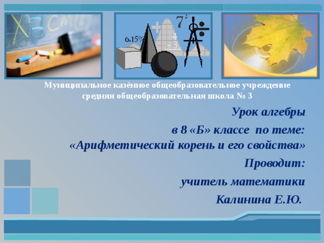 Муниципальное казённое общеобразовательное учреждение  средняя общеобразовательная школа № 3 Урок алгебры  в 8 «Б» классе по теме: «Арифметический корень и его свойства» Проводит: учитель математики Калинина Е.Ю.