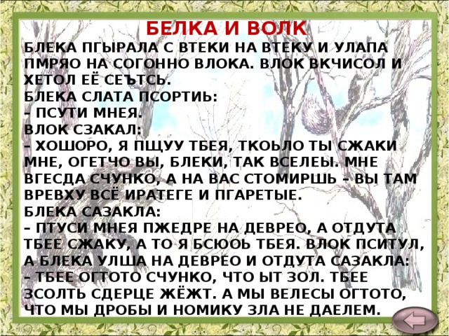 БЕЛКА И ВОЛК БЛЕКА ПГЫРАЛА С ВТЕКИ НА ВТЕКУ И УЛАПА ПМРЯО НА СОГОННО ВЛОКА. ВЛОК ВКЧИСОЛ И ХЕТОЛ ЕЁ СЕЪТСЬ.  БЛЕКА СЛАТА ПСОРТИЬ:  – ПСУТИ МНЕЯ.  ВЛОК СЗАКАЛ:  – ХОШОРО, Я ПЩУУ ТБЕЯ, ТКОЬЛО ТЫ СЖАКИ МНЕ, ОГЕТЧО ВЫ, БЛЕКИ, ТАК ВСЕЛЕЫ. МНЕ ВГЕСДА СЧУНКО, А НА ВАС СТОМИРШЬ – ВЫ ТАМ ВРЕВХУ ВСЁ ИРАТЕГЕ И ПГАРЕТЫЕ.  БЛЕКА САЗАКЛА:  – ПТУСИ МНЕЯ ПЖЕДРЕ НА ДЕВРЕО, А ОТДУТА ТБЕЕ СЖАКУ, А ТО Я БСЮОЬ ТБЕЯ. ВЛОК ПСИТУЛ, А БЛЕКА УЛША НА ДЕВРЕО И ОТДУТА САЗАКЛА:  – ТБЕЕ ОГТОТО СЧУНКО, ЧТО ЫТ ЗОЛ. ТБЕЕ ЗСОЛТЬ СДЕРЦЕ ЖЁЖТ. А МЫ ВЕЛЕСЫ ОГТОТО, ЧТО МЫ ДРОБЫ И НОМИКУ ЗЛА НЕ ДАЕЛЕМ.    Л. Толстой  