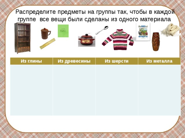 Распределите предметы на группы так, чтобы в каждой группе все вещи были сделаны из одного материала Из глины Из древесины Из шерсти Из металла Используются триггеры. После ответа ученик «щелкает» на предмет, и он перемещается в нужную ячейку таблицы.  