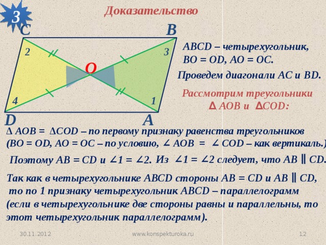 3 Доказательство С В АВСD – четырехугольник, ВО = ОD, АО = ОС. 2 3 О Проведем диагонали АС и BD. Рассмотрим треугольники  ∆  АОB и ∆ CОD: 1 4 D А ∆ АОB = ∆CОD – по первому признаку равенства треугольников (ВО = ОD, АО = ОС – по условию, ∠ АОB = ∠ CОD – как вертикаль.) Из ∠1 = ∠2 следует, что АВ ∥ CD. Поэтому АВ = CD и ∠1 = ∠2. Так как в четырехугольнике АВСD стороны АВ = CD и АВ ∥ CD,  то по 1 признаку четырехугольник АВСD – параллелограмм (если в четырехугольнике две стороны равны и параллельны, то этот четырехугольник параллелограмм).   30.11.2012 www.konspekturoka.ru 