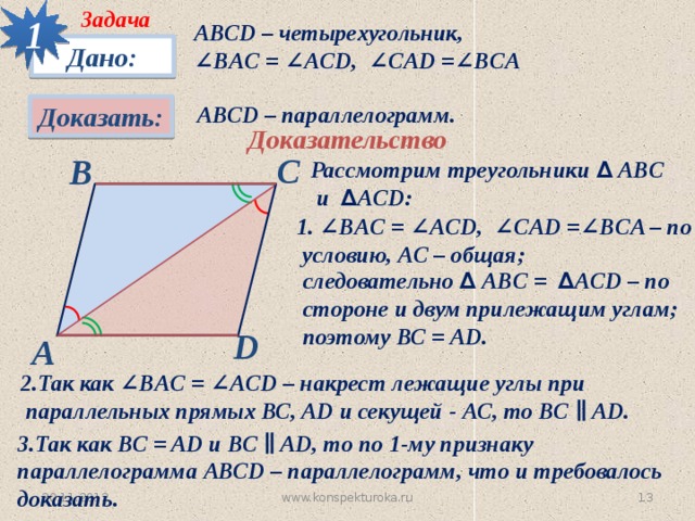 1 Задача АВСD – четырехугольник, ∠ BАC = ∠ACD, ∠CAD =∠BCA Дано: Доказать: АВСD – параллелограмм. Доказательство С В Рассмотрим треугольники ∆ АBC  и ∆ ACD: 1. ∠BАC = ∠ACD, ∠CAD =∠BCA – по  условию, АС – общая;  следовательно ∆ АBC = ∆ ACD – по  стороне и двум прилежащим углам;  поэтому ВС = AD. D А 2.Так как ∠BАC = ∠ACD – накрест лежащие углы при  параллельных прямых ВС, AD и секущей - АС, то ВС ∥ AD. 3.Так как ВС = AD и ВС ∥ AD, то по 1-му признаку параллелограмма АВСD – параллелограмм, что и требовалось доказать. www.konspekturoka.ru 30.11.2012 12 