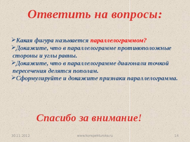 Ответить на вопросы: Какая фигура называется параллелограммом? Докажите, что в параллелограмме противоположные  стороны и углы равны. Докажите, что в параллелограмме диагонали точкой  пересечения делятся пополам. Сформулируйте и докажите признаки параллелограмма.  Спасибо за внимание! 30.11.2012 13 www.konspekturoka.ru 