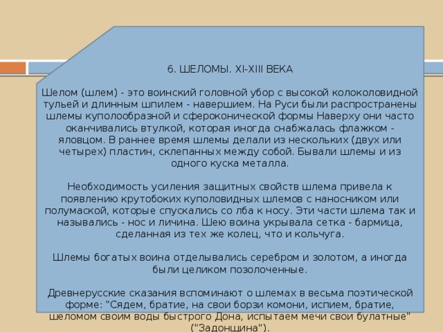 6. ШЕЛОМЫ. XI-XIII ВЕКА Шелом (шлем) - это воинский головной убор с высокой колоколовидной тульей и длинным шпилем - навершием. На Руси были распространены шлемы куполообразной и сфероконической формы Наверху они часто оканчивались втулкой, которая иногда снабжалась флажком - яловцом. В раннее время шлемы делали из нескольких (двух или четырех) пластин, склепанных между собой. Бывали шлемы и из одного куска металла. Необходимость усиления защитных свойств шлема привела к появлению крутобоких куполовидных шлемов с наносником или полумаской, которые спускались со лба к носу. Эти части шлема так и назывались - нос и личина. Шею воина укрывала сетка - бармица, сделанная из тех же колец, что и кольчуга. Шлемы богатых воина отделывались серебром и золотом, а иногда были целиком позолоченные. Древнерусские сказания вспоминают о шлемах в весьма поэтической форме: 