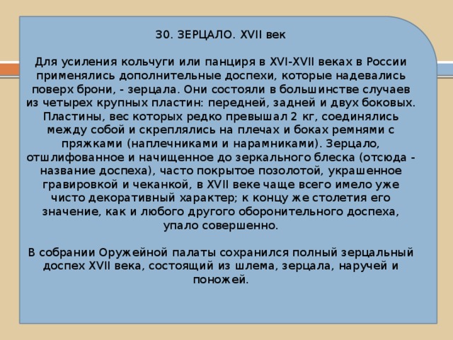 30. ЗЕРЦАЛО. XVII век Для усиления кольчуги или панциря в XVI-XVII веках в России применялись дополнительные доспехи, которые надевались поверх брони, - зерцала. Они состояли в большинстве случаев из четырех крупных пластин: передней, задней и двух боковых. Пластины, вес которых редко превышал 2 кг, соединялись между собой и скреплялись на плечах и боках ремнями с пряжками (наплечниками и нарамниками). Зерцало, отшлифованное и начищенное до зеркального блеска (отсюда - название доспеха), часто покрытое позолотой, украшенное гравировкой и чеканкой, в XVII веке чаще всего имело уже чисто декоративный характер; к концу же столетия его значение, как и любого другого оборонительного доспеха, упало совершенно. В собрании Оружейной палаты сохранился полный зерцальный доспех XVII века, состоящий из шлема, зерцала, наручей и поножей. 