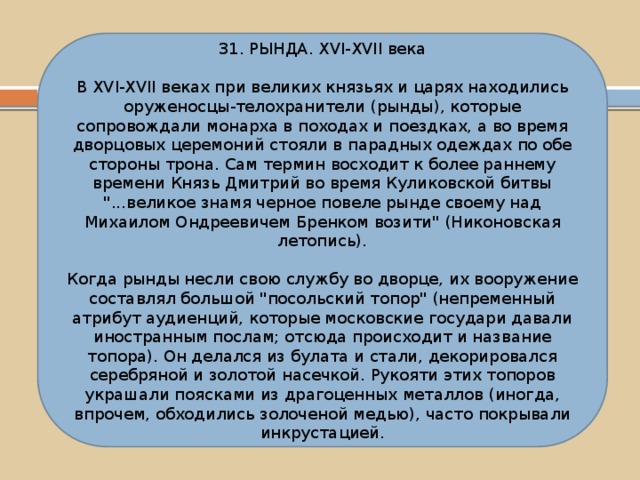 31. РЫНДА. XVI-XVII века В XVI-XVII веках при великих князьях и царях находились оруженосцы-телохранители (рынды), которые сопровождали монарха в походах и поездках, а во время дворцовых церемоний стояли в парадных одеждах по обе стороны трона. Сам термин восходит к более раннему времени Князь Дмитрий во время Куликовской битвы 