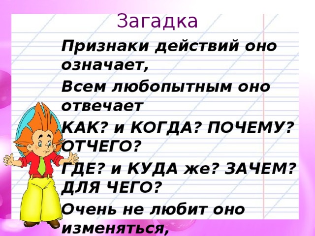 Загадка Признаки действий оно означает, Всем любопытным оно отвечает КАК? и КОГДА? ПОЧЕМУ? ОТЧЕГО? ГДЕ? и КУДА же? ЗАЧЕМ? ДЛЯ ЧЕГО? Очень не любит оно изменяться, Род не имеет, не хочет склоняться. Степень сравнения может иметь, Как его имя, скорее ответь! 