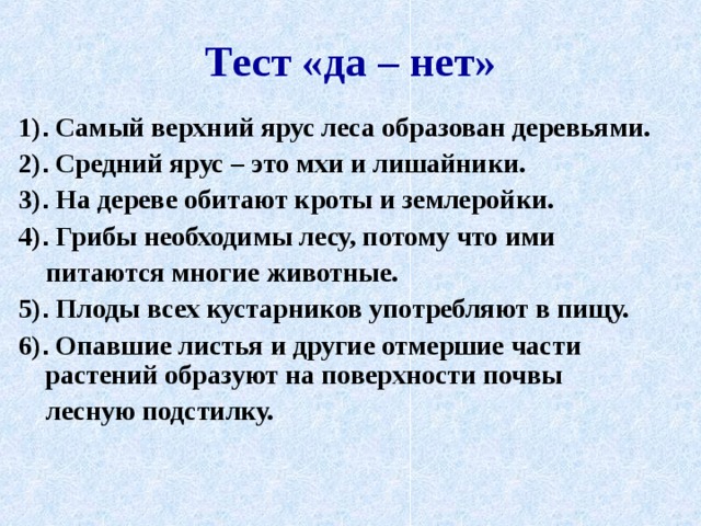 Тест «да – нет» 1) . Самый верхний ярус леса образован деревьями. 2) . Средний ярус – это мхи и лишайники. 3) . На дереве обитают кроты и землеройки. 4) . Грибы необходимы лесу, потому что ими  питаются многие животные. 5) . Плоды всех кустарников употребляют в пищу. 6) . Опавшие листья и другие отмершие части растений образуют на поверхности почвы  лесную подстилку. 