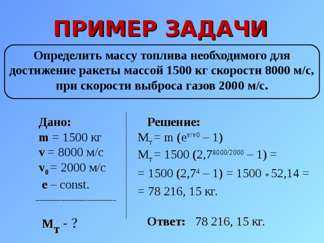 ПРИМЕР ЗАДАЧИ Определить массу топлива необходимого для  достижение ракеты массой 1500 кг скорости 8000 м/с,  при скорости выброса газов 2000 м/с.  Дано:   m = 1500 кг  v = 8000 м/с   v 0  = 2000 м/с  e – const. ______________________   M т  - ?  Решение: M т = m ( e v/v0 – 1) M т = 1500 (2,7 8000/2000 – 1) =  = 1500 (2,7 4 – 1) = 1500 *  52,14 = = 78 216, 15 кг.   Ответ:  78 216, 15 кг. 