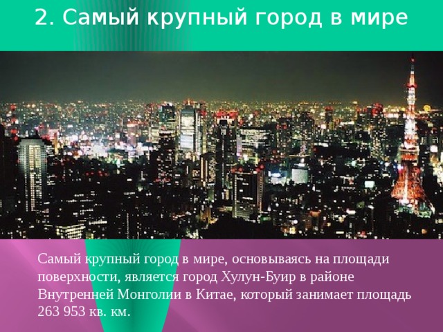 2. Самый крупный город в мире    Самый крупный город в мире, основываясь на площади поверхности, является город Хулун-Буир в районе Внутренней Монголии в Китае, который занимает площадь 263 953 кв. км. 