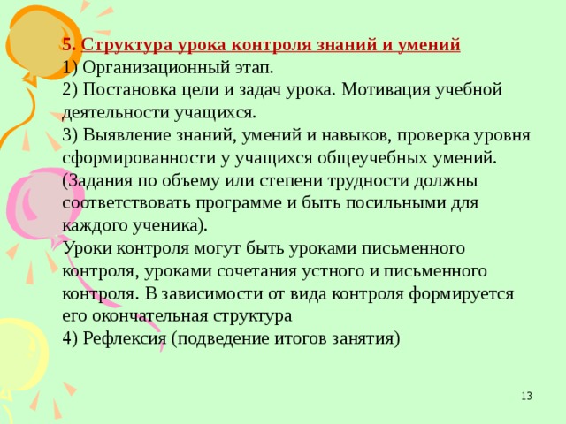 5. Структура урока контроля знаний и умений  1) Организационный этап. 2) Постановка цели и задач урока. Мотивация учебной деятельности учащихся. 3) Выявление знаний, умений и навыков, проверка уровня сформированности у учащихся общеучебных умений. (Задания по объему или степени трудности должны соответствовать программе и быть посильными для каждого ученика). Уроки контроля могут быть уроками письменного контроля, уроками сочетания устного и письменного контроля. В зависимости от вида контроля формируется его окончательная структура 4) Рефлексия (подведение итогов занятия)    