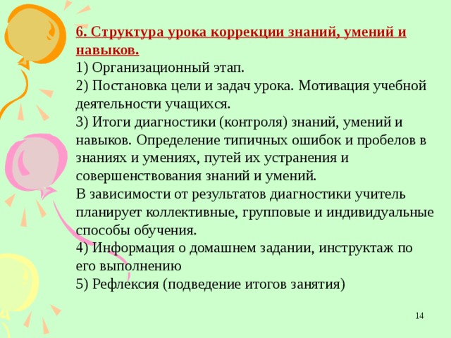 6. Структура урока коррекции знаний, умений и навыков. 1) Организационный этап. 2) Постановка цели и задач урока. Мотивация учебной деятельности учащихся. 3) Итоги диагностики (контроля) знаний, умений и навыков. Определение типичных ошибок и пробелов в знаниях и умениях, путей их устранения и совершенствования знаний и умений. В зависимости от результатов диагностики учитель планирует коллективные, групповые и индивидуальные способы обучения. 4) Информация о домашнем задании, инструктаж по его выполнению 5) Рефлексия (подведение итогов занятия)    