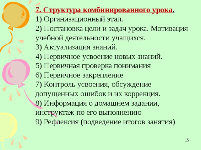 7. Структура комбинированного урока . 1) Организационный этап. 2) Постановка цели и задач урока. Мотивация учебной деятельности учащихся. 3) Актуализация знаний. 4) Первичное усвоение новых знаний. 5) Первичная проверка понимания 6) Первичное закрепление 7) Контроль усвоения, обсуждение допущенных ошибок и их коррекция. 8) Информация о домашнем задании, инструктаж по его выполнению 9) Рефлексия (подведение итогов занятия)  