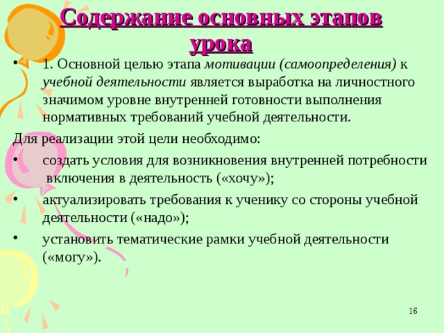 Содержание основных этапов урока 1. Основной целью этапа мотивации (самоопределения) к учебной деятельности является выработка на личностного значимом уровне внутренней готовности выполнения нормативных требований учебной деятельности. Для реализации этой цели необходимо: создать условия для возникновения внутренней потребности  включения в деятельность («хочу»); актуализировать требования к ученику со стороны учебной деятельности («надо»); установить тематические рамки учебной деятельности  («могу»).  