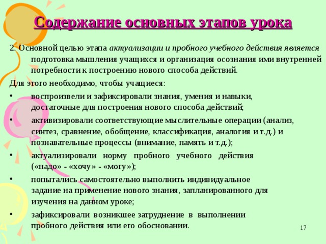 Содержание основных этапов урока 2. Основной целью этапа актуализации и пробного учебного действия является подготовка мышления учащихся и организация осознания ими внутренней потребности к построению нового способа действий. Для этого необходимо, чтобы учащиеся: воспроизвели и зафиксировали знания, умения и навыки,  достаточные для построения нового способа действий; активизировали соответствующие мыслительные операции (анализ, синтез, сравнение, обобщение, классификация, аналогия и т.д.) и познавательные процессы (внимание, память и т.д.); актуализировали норму пробного учебного действия  («надо» - «хочу» - «могу»); попытались самостоятельно выполнить индивидуальное  задание на применение нового знания, запланированного для  изучения на данном уроке; зафиксировали возникшее затруднение в выполнении  пробного действия или его обосновании.  