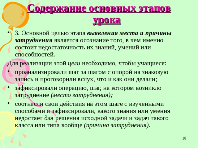 Содержание основных этапов урока 3. Основной целью этапа выявления места и причины  затруднения является осознание того, в чем именно состоит недостаточность их знаний, умений или способностей. Для реализации этой цели необходимо, чтобы учащиеся: проанализировали шаг за шагом с опорой на знаковую запись и проговорили вслух, что и как они делали; зафиксировали операцию, шаг, на котором возникло затруднение (место затруднения); соотнесли свои действия на этом шаге с изученными способами и зафиксировали, какого знания или умения недостает для  решения исходной задачи и задач такого класса или типа вообще (причина затруднения).  