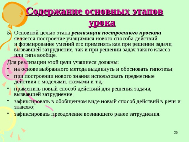 Содержание основных этапов урока 5.  Основной целью этапа реализации построенного проекта является построение учащимися нового способа действий  и формирование умений его применять как при решении задачи,  вызвавшей затруднение, так и при решении задач такого класса  или типа вообще. Для реализации этой цели учащиеся должны: на основе выбранного метода выдвинуть и обосновать гипотезы; при построении нового знания использовать предметные  действия с моделями, схемами и т.д.; применить новый способ действий для решения задачи,  вызвавшей затруднение; зафиксировать в обобщенном виде новый способ действий в речи и знаково; зафиксировать преодоление возникшего ранее затруднения.  