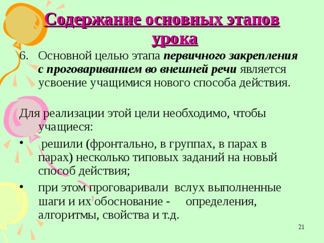 Содержание основных этапов урока Основной целью этапа первичного закрепления с проговариванием во внешней речи является усвоение учащимися нового способа действия.  Для реализации этой цели необходимо, чтобы учащиеся:  решили  (фронтально, в группах, в парах в парах) несколько типовых заданий на новый способ действия; при этом проговаривали вслух выполненные шаги и их обоснование - определения, алгоритмы, свойства и т.д.  