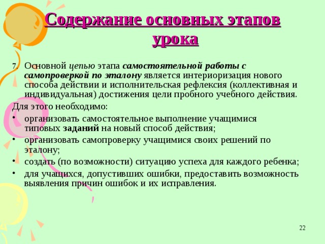 Содержание основных этапов урока 7.  Основной цепью этапа самостоятельной работы с  самопроверкой по эталону является интериоризация нового  способа действии и исполнительская рефлексия (коллективная и  индивидуальная) достижения цели пробного учебного действия. Для этого необходимо: организовать самостоятельное выполнение учащимися  типовых заданий на новый способ действия; организовать самопроверку учащимися своих решений по  эталону; создать (по возможности) ситуацию успеха для каждого ребенка; для учащихся, допустивших ошибки, предоставить возможность выявления причин ошибок и их исправления.  