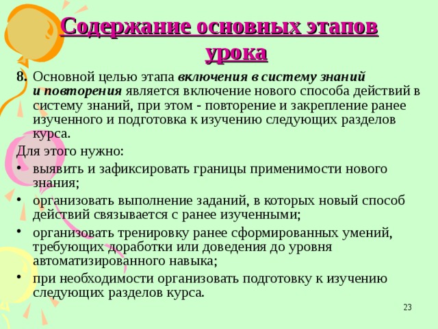 Содержание основных этапов урока 8.  Основной целью этапа включения в систему знаний  и повторения является включение нового способа действий в  систему знаний, при этом - повторение и закрепление ранее изученного и подготовка к изучению следующих разделов курса. Для этого нужно: выявить и зафиксировать границы применимости нового  знания; организовать выполнение заданий, в которых новый способ действий связывается с ранее изученными; организовать тренировку ранее сформированных умений,  требующих доработки или доведения до уровня автоматизированного навыка; при необходимости организовать подготовку к изучению  следующих разделов курса.  