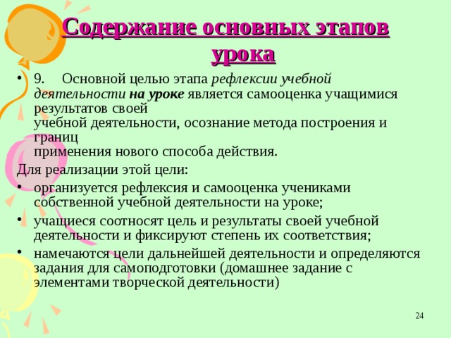 Содержание основных этапов урока 9.  Основной целью этапа рефлексии учебной деятельности на уроке является самооценка учащимися результатов своей  учебной деятельности, осознание метода построения и границ  применения нового способа действия. Для реализации этой цели: организуется рефлексия и самооценка учениками собственной  учебной деятельности на уроке; учащиеся соотносят цель и результаты своей учебной деятельности и фиксируют степень их соответствия; намечаются цели дальнейшей деятельности и определяются задания для самоподготовки (домашнее задание с элементами творческой деятельности)  