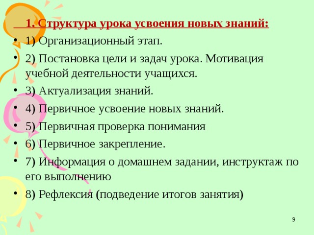  1. Структура урока усвоения новых знаний: 1) Организационный этап. 2) Постановка цели и задач урока. Мотивация учебной деятельности учащихся. 3) Актуализация знаний. 4) Первичное усвоение новых знаний. 5) Первичная проверка понимания 6) Первичное закрепление. 7) Информация о домашнем задании, инструктаж по его выполнению 8) Рефлексия (подведение итогов занятия)  