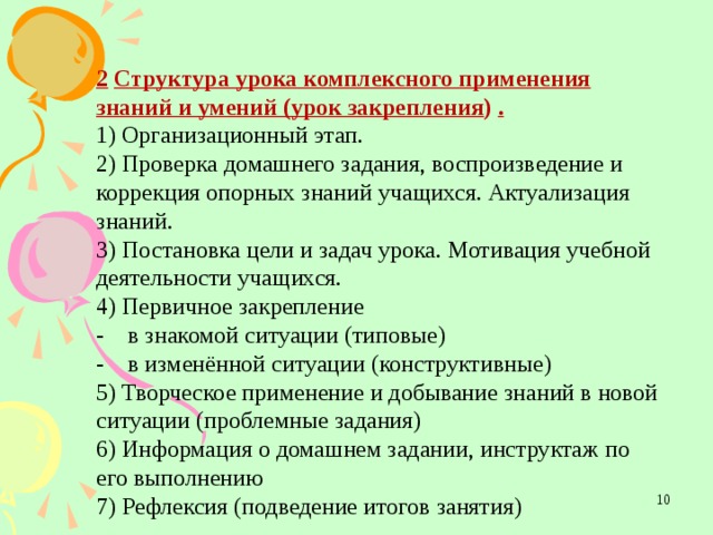 2  Структура урока комплексного применения знаний и умений (урок закрепления ) . 1) Организационный этап. 2) Проверка домашнего задания, воспроизведение и коррекция опорных знаний учащихся. Актуализация знаний. 3) Постановка цели и задач урока. Мотивация учебной деятельности учащихся. 4) Первичное закрепление -    в знакомой ситуации (типовые) -    в изменённой ситуации (конструктивные) 5) Творческое применение и добывание знаний в новой ситуации (проблемные задания) 6) Информация о домашнем задании, инструктаж по его выполнению 7) Рефлексия (подведение итогов занятия)  
