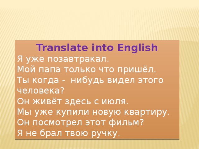 Translate into English Я уже позавтракал. Мой папа только что пришёл. Ты когда - нибудь видел этого человека? Он живёт здесь с июля. Мы уже купили новую квартиру. Он посмотрел этот фильм? Я не брал твою ручку. 