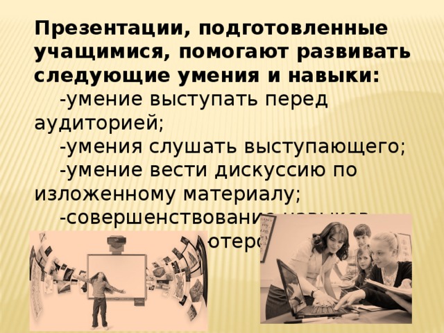 Презентации, подготовленные учащимися, помогают развивать следующие умения и навыки:  -умение выступать перед аудиторией;  -умения слушать выступающего;  -умение вести дискуссию по изложенному материалу;  -cовершенствование навыков владения компьютером. 