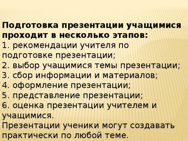 Подготовка презентации учащимися проходит в несколько этапов: 1. рекомендации учителя по подготовке презентации; 2. выбор учащимися темы презентации; 3. сбор информации и материалов; 4. оформление презентации; 5. представление презентации; 6. оценка презентации учителем и учащимися. Презентации ученики могут создавать практически по любой теме.  