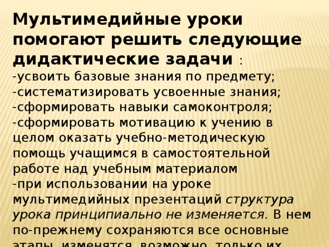 Мультимедийные уроки помогают решить следующие дидактические задачи : -усвоить базовые знания по предмету; -систематизировать усвоенные знания; -сформировать навыки самоконтроля; -сформировать мотивацию к учению в целом оказать учебно-методическую помощь учащимся в самостоятельной работе над учебным материалом -при использовании на уроке мультимедийных презентаций структура урока принципиально не изменяется. В нем по-прежнему сохраняются все основные этапы, изменятся, возможно, только их временные характеристики. 