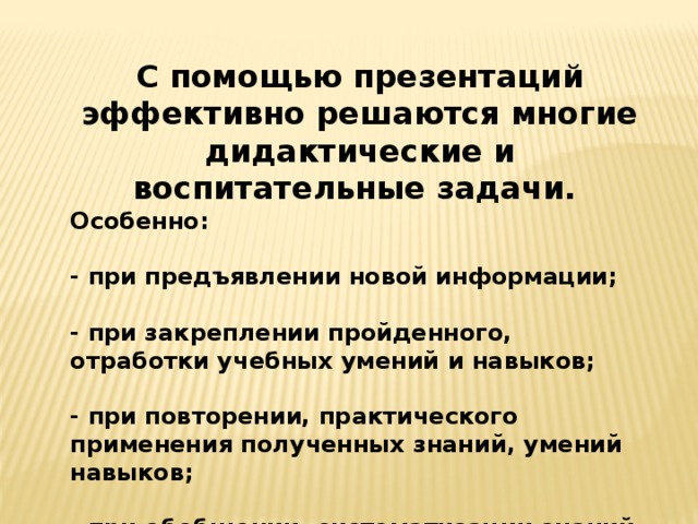 С помощью презентаций эффективно решаются многие дидактические и воспитательные задачи. Особенно:  - при предъявлении новой информации;  - при закреплении пройденного, отработки учебных умений и навыков;  - при повторении, практического применения полученных знаний, умений навыков;  - при обобщении, систематизации знаний. 