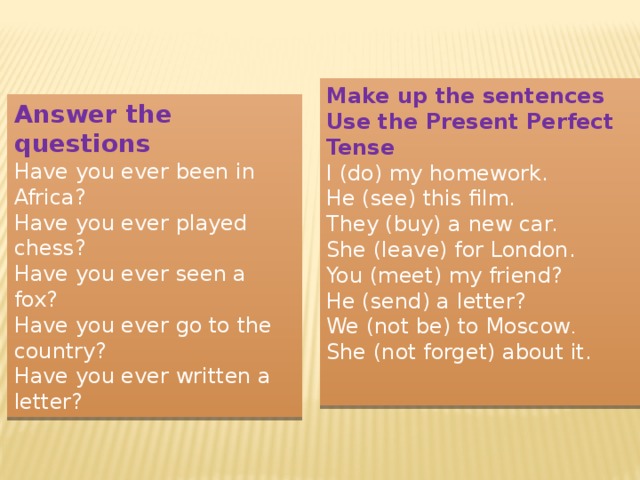 Make up the sentences Use the Present Perfect Tense I (do) my homework. He (see) this film. They (buy) a new car. She (leave) for London. You (meet) my friend? He (send) a letter? We (not be) to Moscow . She (not forget) about it. Answer the questions Have you ever been in Africa? Have you ever played chess? Have you ever seen a fox? Have you ever go to the country? Have you ever written a letter? 
