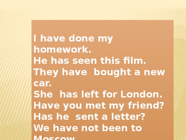 I have done my homework. He has seen this film. They have bought a new car. She has left for London. Have you met my friend? Has he sent a letter? We have not been to Moscow. She has not forgotten about it.  