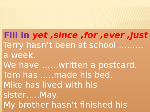 Fill in yet ,since ,for ,ever ,just Terry hasn’t been at school ………a week. We have ……written a postcard. Tom has …..made his bed. Mike has lived with his sister…..May. My brother hasn’t finished his work….. 
