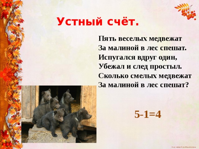 Устный счёт. Пять веселых медвежат За малиной в лес спешат. Испугался вдруг один, Убежал и след простыл. Сколько смелых медвежат За малиной в лес спешат? 5-1=4