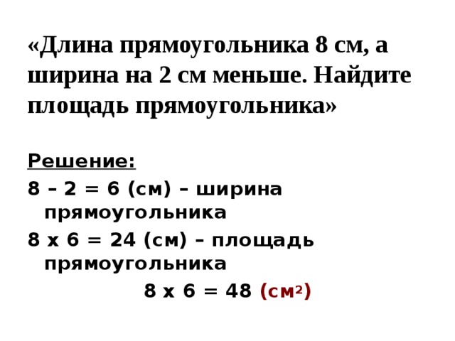 «Длина прямоугольника 8 см, а ширина на 2 см меньше. Найдите площадь прямоугольника» Решение: 8 – 2 = 6 (см) – ширина прямоугольника 8 х 6 = 24 (см) – площадь прямоугольника 8 х 6 = 48 (см 2 )