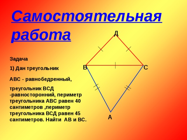 Самостоятельная работа Д Задача 1) Дан треугольник С В АВС - равнобедренный, треугольник ВСД -равносторонний, периметр треугольника АВС равен 40 сантиметров ,периметр треугольника ВСД равен 45 сантиметров. Найти АВ и ВС. А 