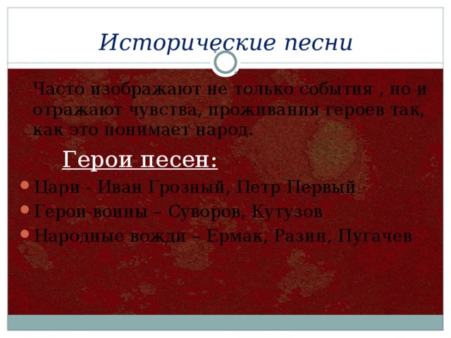 Исторические песни  Часто изображают не только события , но и отражают чувства, проживания героев так, как это понимает народ.  Герои песен: Цари - Иван Грозный, Петр Первый Герои-воины – Суворов, Кутузов Народные вожди – Ермак, Разин, Пугачев 