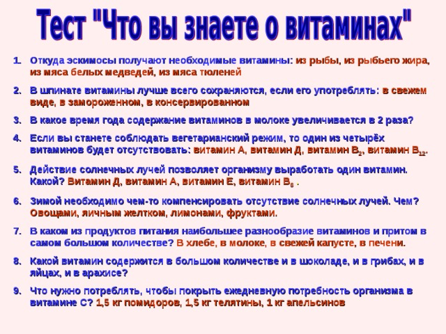 Откуда эскимосы получают необходимые витамины:  из рыбы, из рыбьего жира, из мяса белых медведей, из мяса тюленей В шпинате витамины лучше всего сохраняются, если его употреблять:  в свежем виде, в замороженном, в консервированном В какое время года содержание витаминов в молоке увеличивается в 2 раза? Если вы станете соблюдать вегетарианский режим, то один из четырёх витаминов будет отсутствовать:  витамин А, витамин Д, витамин В 2 , витамин В 12 . Действие солнечных лучей позволяет организму выработать один витамин. Какой?  Витамин Д, витамин А, витамин Е, витамин В 6 . Зимой необходимо чем-то компенсировать отсутствие солнечных лучей. Чем?  Овощами, яичным желтком, лимонами, фруктами. В каком из продуктов питания наибольшее разнообразие витаминов и притом в самом большом количестве?  В хлебе, в молоке, в свежей капусте, в печени. Какой витамин содержится в большом количестве и в шоколаде, и в грибах, и в яйцах, и в арахисе? Что нужно потреблять, чтобы покрыть ежедневную потребность организма в витамине С?  1,5 кг помидоров, 1,5 кг телятины, 1 кг апельсинов 