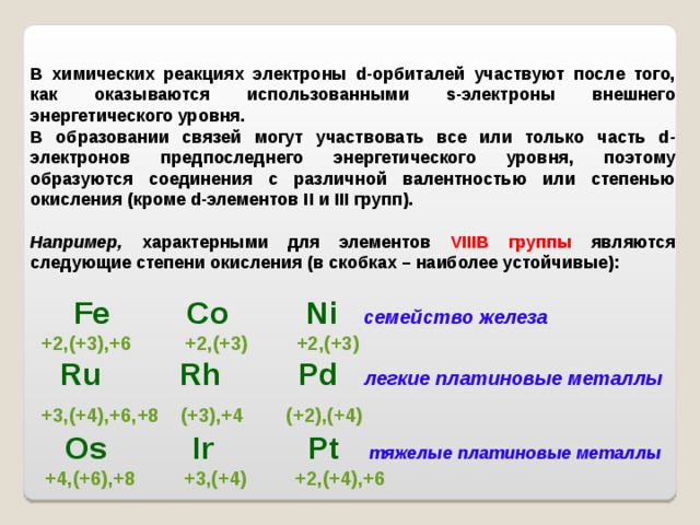 В химических реакциях электроны d-орбиталей участвуют после того, как оказываются использованными s-электроны внешнего энергетического уровня. В образовании связей могут участвовать все или только часть d-электронов предпоследнего энергетического уровня, поэтому образуются соединения с различной валентностью или степенью окисления (кроме d-элементов II и III групп).  Например, характерными для элементов VIII В группы являются следующие степени окисления (в скобках – наиболее устойчивые):   Fe Co Ni  семейство железа  +2,(+3),+6 +2,(+3) +2,(+3)    Ru Rh Pd  легкие платиновые металлы  +3,(+4),+6,+8 (+3),+4 (+2),(+4)   О s Ir Pt   тяжелые платиновые металлы  +4,(+6),+8 +3,(+4) +2,(+4),+6     