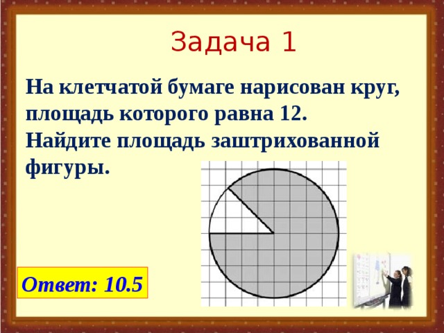 Задача 1 На клетчатой бумаге нарисован круг, площадь которого равна 12. Найдите площадь заштрихованной фигуры. Ответ: 10.5