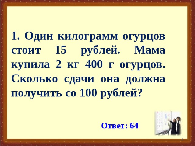 1. Один килограмм огурцов стоит 15 рублей. Мама купила 2 кг 400 г огурцов. Сколько сдачи она должна получить со 100 рублей? Ответ: 64