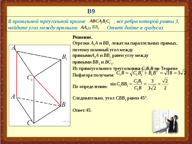 В 9 В правильной треугольной призме     , все ребра которой равны 3, найдите угол между прямыми    и  . Ответ дайте в градусах Решение. Отрезки  A 1 A  и  BB 1  лежат на параллельных прямых, поэтому искомый угол между прямыми A 1 A  и  BB 1  равен углу между прямыми  BB 1  и  BC 1 .   Из прямоугольного треугольника  C 1 B 1 B  по Теореме Пифагора получаем: По определению: Следовательно, угол  C BB 1  равен 45°.   Ответ:45.