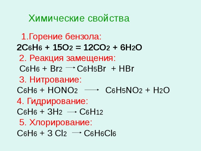 Химические свойства  1.Горение бензола: 2С 6 Н 6 + 15О 2 = 12СО 2 + 6Н 2 О  2. Реакция замещения:  С 6 Н 6 + Br 2 C 6 H 5 Br + HBr  3. Нитрование: С 6 Н 6 + НОNО 2 С 6 Н 5 NО 2 + Н 2 О 4. Гидрирование: С 6 Н 6 + 3Н 2 С 6 Н 12  5. Хлорирование: С 6 Н 6 + 3 Cl 2 C 6 H 6 Cl 6 