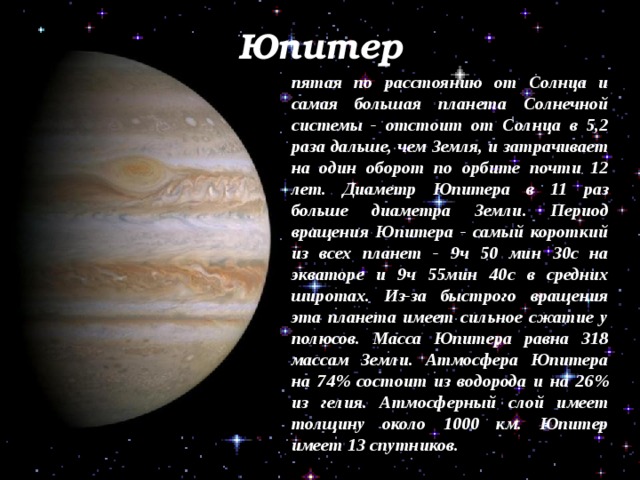 Юпитер пятая по расстоянию от Солнца и самая большая планета Солнечной системы - отстоит от Солнца в 5,2 раза дальше, чем Земля, и затрачивает на один оборот по орбите почти 12 лет. Диаметр Юпитера в 11 раз больше диаметра Земли. Период вращения Юпитера - самый короткий из всех планет - 9ч 50 мин 30с на экваторе и 9ч 55мин 40с в средних широтах. Из-за быстрого вращения эта планета имеет сильное сжатие у полюсов. Масса Юпитера равна 318 массам Земли. Атмосфера Юпитера на 74% состоит из водорода и на 26% из гелия. Атмосферный слой имеет толщину около 1000 км. Юпитер имеет 13 спутников. 