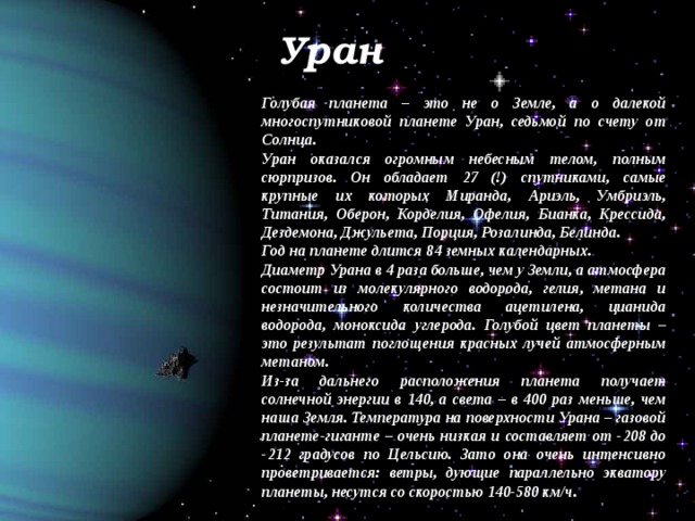 Уран Голубая планета – это не о Земле, а о далекой многоспутниковой планете Уран, седьмой по счету от Солнца. Уран оказался огромным небесным телом, полным сюрпризов. Он обладает 27 (!) спутниками, самые крупные их которых Миранда, Ариэль, Умбриэль, Титания, Оберон, Корделия, Офелия, Бианка, Крессида, Дездемона, Джульета, Порция, Розалинда, Белинда. Год на планете длится 84 земных календарных. Диаметр Урана в 4 раза больше, чем у Земли, а атмосфера состоит из молекулярного водорода, гелия, метана и незначительного количества ацетилена, цианида водорода, моноксида углерода. Голубой цвет планеты – это результат поглощения красных лучей атмосферным метаном. Из-за дальнего расположения планета получает солнечной энергии в 140, а света – в 400 раз меньше, чем наша Земля. Температура на поверхности Урана – газовой планете-гиганте – очень низкая и составляет от -208 до -212 градусов по Цельсию. Зато она очень интенсивно проветривается: ветры, дующие параллельно экватору планеты, несутся со скоростью 140-580 км/ч. 