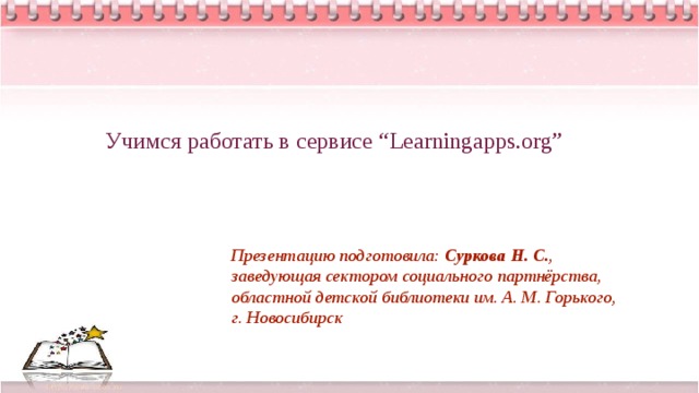 Учимся работать в сервисе “Learningapps.org” Презентацию подготовила: Суркова Н. С. , заведующая сектором социального партнёрства, областной детской библиотеки им. А. М. Горького, г. Новосибирск 