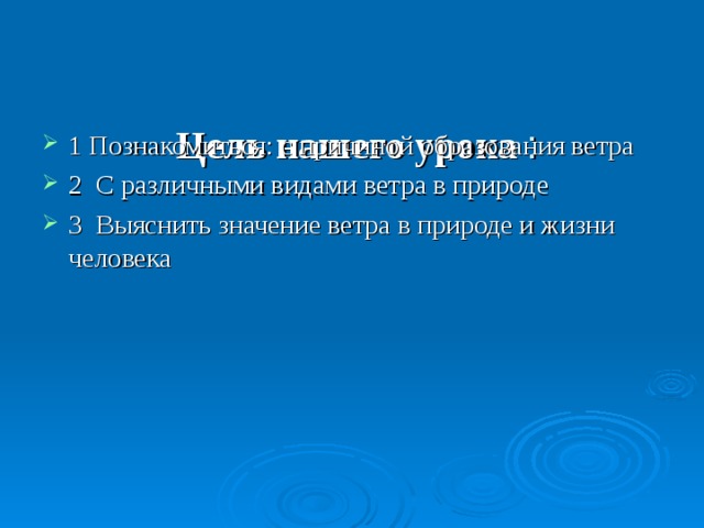    Цель нашего урока :   1 Познакомиться: с причиной образования ветра 2 С различными видами ветра в природе 3 Выяснить значение ветра в природе и жизни человека 