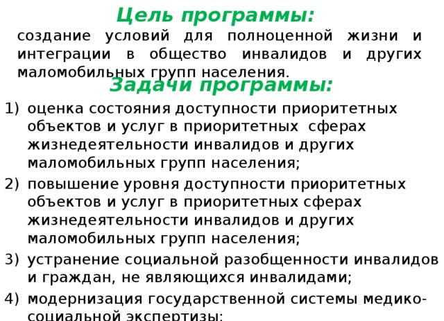 Цель программы: создание условий для полноценной жизни и интеграции в общество инвалидов и других маломобильных групп населения. Задачи программы: оценка состояния доступности приоритетных объектов и услуг в приоритетных сферах жизнедеятельности инвалидов и других маломобильных групп населения; повышение уровня доступности приоритетных объектов и услуг в приоритетных сферах жизнедеятельности инвалидов и других маломобильных групп населения; устранение социальной разобщенности инвалидов и граждан, не являющихся инвалидами; модернизация государственной системы медико-социальной экспертизы; обеспечение равного доступа инвалидов к реабилитационным услугам. 